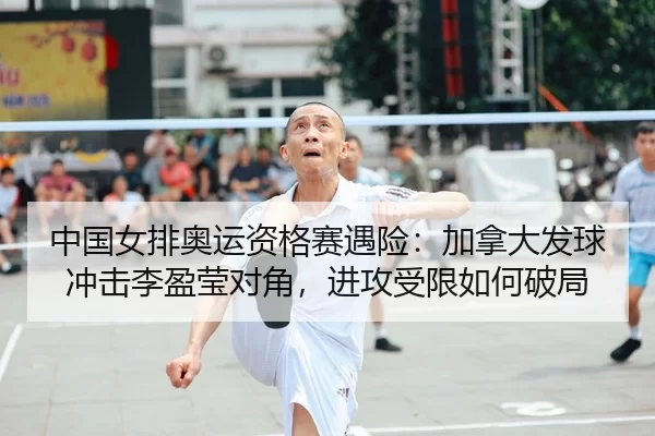 中国女排奥运资格赛遇险：加拿大发球冲击李盈莹对角，进攻受限如何破局