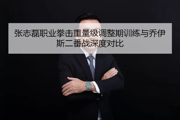 张志磊职业拳击重量级调整期训练与乔伊斯二番战深度对比