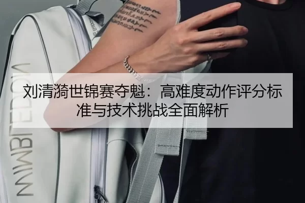 刘清漪世锦赛夺魁：高难度动作评分标准与技术挑战全面解析