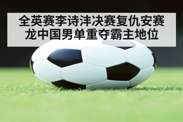 全英赛李诗沣决赛复仇安赛龙中国男单重夺霸主地位