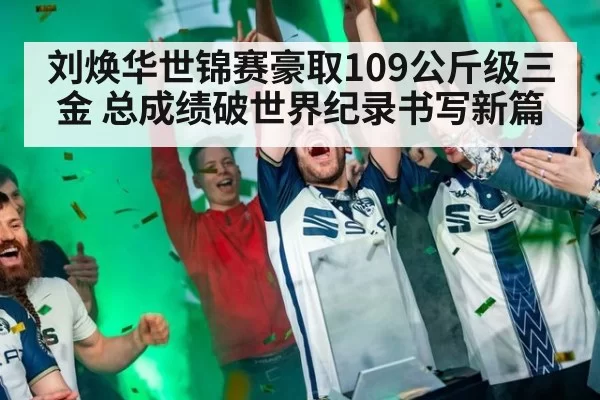 刘焕华世锦赛豪取109公斤级三金 总成绩破世界纪录书写新篇